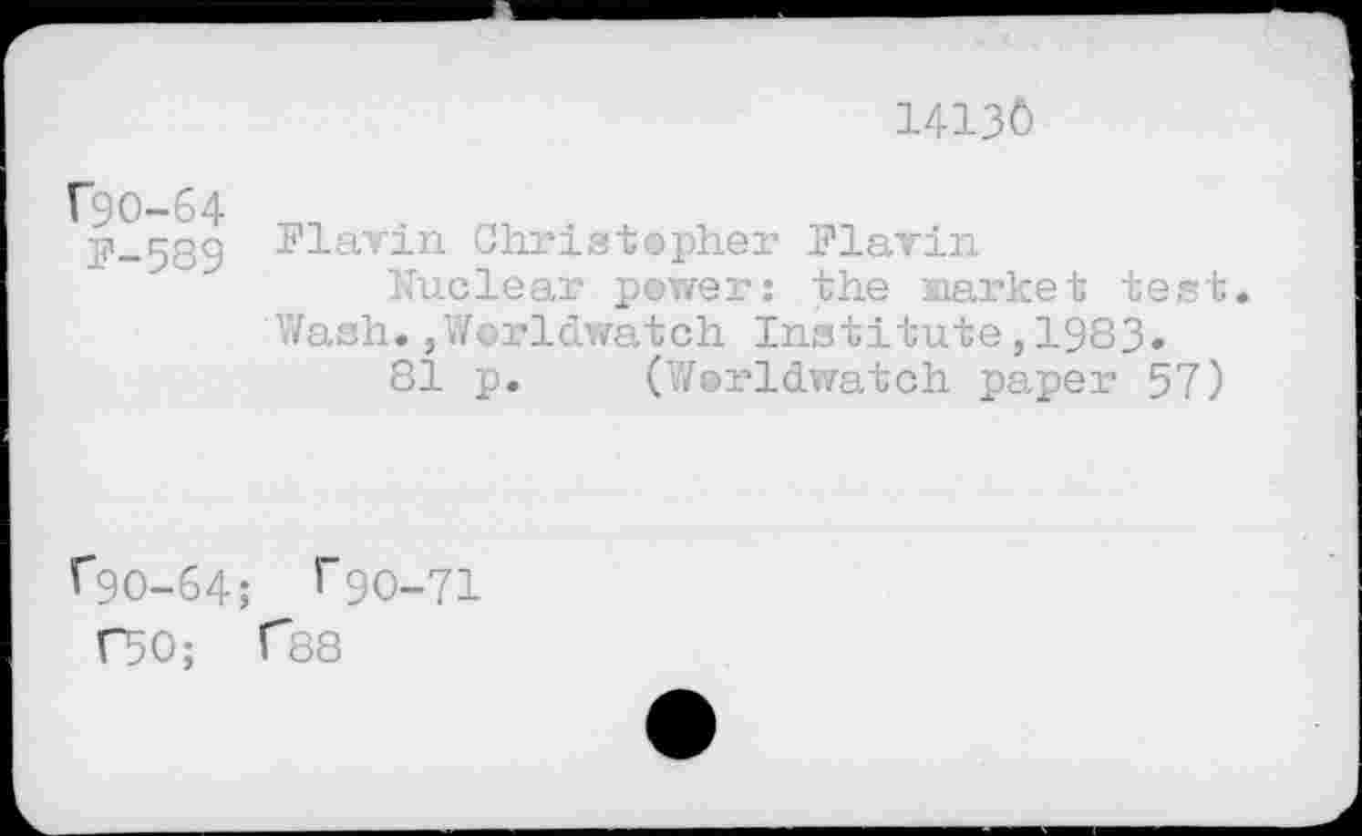 ﻿14130
f9O-64
F-589
Flavin Christopher Flavin
Nuclear power: the Market test. Wash. ,Worldwatch Institute, 1983.
81 p. (’Worldwatch paper 57)
^90-64; ^90-71
C50; f88